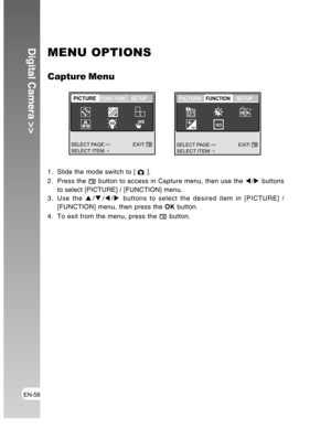 Page 58Downloaded from www.Manualslib.com manuals search engine EN-58
Digital Camera >>MENU OPTIONS
Capture Menu
1. Slide the mode switch to [  ].
2. Press the 
 button to access in Capture menu, then use the W/X buttons
to select [PICTURE] / [FUNCTION] menu.
3. Use the S/T/W/X buttons to select the desired item in [PICTURE] /
[FUNCTION] menu, then press the OK button.
4. To exit from the menu, press the 
 button.
SELECT ITEM:EXIT:
PICTUREFUNCTION SETUP
Q
R
GB
SELECT PAGE:
WBWB
SELECT ITEM:EXIT:...