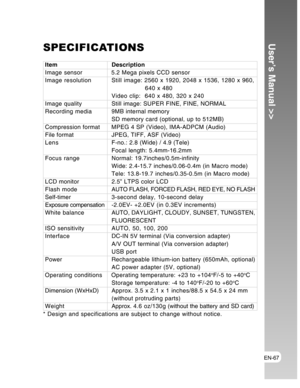 Page 67Downloaded from www.Manualslib.com manuals search engine EN-67
User’s Manual >>SPECIFICATIONS
Item DescriptionImage sensor 5.2 Mega pixels CCD sensor
Image resolution Still image: 2560 x 1920, 2048 x 1536, 1280 x 960,
       640 x 480
Video clip:  640 x 480, 320 x 240
Image qualityStill image: SUPER FINE, FINE, NORMAL
Recording media9MB internal memory
SD memory card (optional, up to 512MB)
Compression format MPEG 4 SP (Video), IMA-ADPCM (Audio)
File formatJPEG, TIFF, ASF (Video)
LensF-no.: 2.8 (Wide) /...