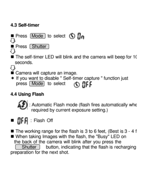Page 11Downloaded from www.Manualslib.com manuals search engine   
4.3 Self-timer  
 
n Press  Mode  to select 
 
n Press  Shutter      
 
n The self-timer LED will blink and the camera will beep for 10 seconds. 
 
n Camera will capture an image. 
¬ If you want to disable  Self-timer capture  function just  
press  Mode  to select 
 
4.4 Using Flash 
 
     : Automatic Flash mode (flash fires automatically when required by current exposure setting.) 
  
n        : Flash Off 
 
n The working range for the flash...
