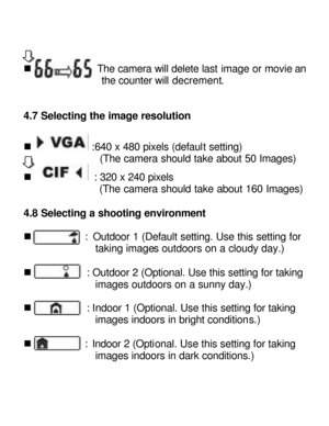 Page 13Downloaded from www.Manualslib.com manuals search engine   
 
n             The camera will delete last image or movie and               the counter will decrement. 
4.7 Selecting the image resolution 
 
n  :640 x 480 pixels (default setting) 
(The camera should take about 50 Images) 
n  : 320 x 240 pixels 
           (The camera should take about 160 Images)                  
4.8 Selecting a shooting environment 
 
n           : Outdoor 1 (Default setting. Use this setting for taking images outdoors on...