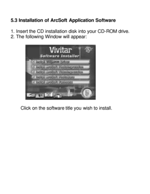 Page 16Downloaded from www.Manualslib.com manuals search engine   5.3 Installation of ArcSoft Application Software 
 
1. Insert the CD installation disk into your CD-ROM drive. 
2. The following Window will appear:  
  
 
Click on the software title you wish to install. 
 
 
 
 
 
 
 
 
 
 
   