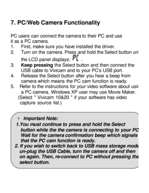 Page 19Downloaded from www.Manualslib.com manuals search engine 7. PC/Web Camera Functionality 
 
PC users can connect the camera to their PC and use 
it as a PC camera. 
1. First, make sure you have installed the driver. 
2. Turn on the camera. Press and hold the Select button until the LCD panel displays:  . 
3. Keep pressing the Select button and then connect the 
USB cable to Vivicam and to your PCs USB port. 
4. Release the Select button after you hear a beep from 
camera which means the PC cam function is...