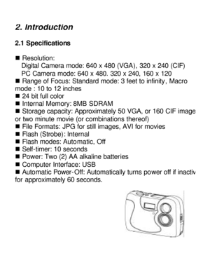 Page 4Downloaded from www.Manualslib.com manuals search engine 2. lntroduction 2.1 Specifications 
 
n Resolution: 
Digital Camera mode: 640 x 480 (VGA), 320 x 240 (CIF)             PC Camera mode: 640 x 480. 320 x 240, 160 x 120 
n Range of Focus: Standard mode: 3 feet to infinity, Macro 
mode : 10 to 12 inches 
n 24 bit full color 
n Internal Memory: 8MB SDRAM 
n Storage capacity: Approximately 50 VGA, or 160 CIF images, or two minute movie (or combinations thereof) 
n File Formats: JPG for still images, AVI...