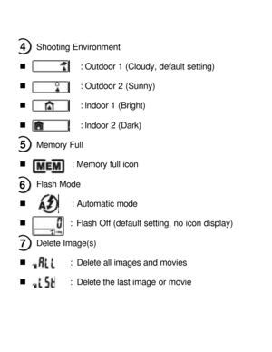 Page 8Downloaded from www.Manualslib.com manuals search engine Shooting Environment 
 
n             : Outdoor 1 (Cloudy, default setting) 
 
n             : Outdoor 2 (Sunny) 
 
n             : lndoor 1 (Bright) 
 
n             : lndoor 2 (Dark) 
 
Memory Full  
 
n           : Memory full icon 
 
Flash Mode  
 
n           : Automatic mode 
 
n           : Flash Off (default setting, no icon display) 
 
Delete Image(s) 
 
n           : Delete all images and movies 
           
n           : Delete the last...