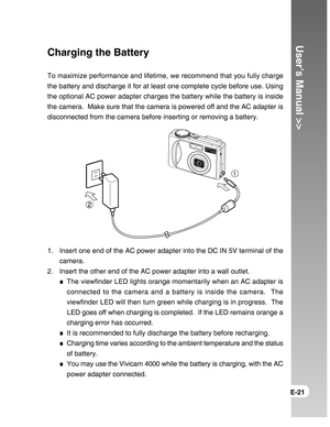 Page 21Downloaded from www.Manualslib.com manuals search engine User’s Manual >>
E-21
Charging the Battery
To maximize performance and lifetime, we recommend that you fully charge
the battery and discharge it for at least one complete cycle before use. Using
the optional AC power adapter charges the battery while the battery is inside
the camera.  Make sure that the camera is powered off and the AC adapter is
disconnected from the camera before inserting or removing a battery.
1. Insert one end of the AC power...