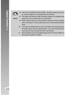 Page 22Downloaded from www.Manualslib.com manuals search engine Digital Camera >>
22-E
Use only the specified AC power adapter.  Damage caused by the use of
an incorrect adapter is not covered under the warranty.
The battery may feel warm after it has been charged or immediately after
being used. This is normal and not a malfunction.
When using the camera in cold conditions, keep the camera and battery
warm by storing it in a warm place such as an interior pocket between
shots.
If you open the battery/memory...