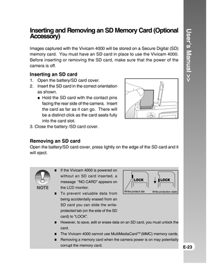 Page 23Downloaded from www.Manualslib.com manuals search engine User’s Manual >>
E-23
Inserting and Removing an SD Memory Card (Optional
Accessory)
Images captured with the Vivicam 4000 will be stored on a Secure Digital (SD)
memory card.  You must have an SD card in place to use the Vivicam 4000.
Before inserting or removing the SD card, make sure that the power of the
camera is off.
Inserting an SD card
1. Open the battery/SD card cover.
2. Insert the SD card in the correct orientation
as shown.
Hold the SD...