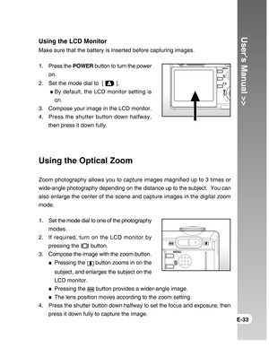 Page 33Downloaded from www.Manualslib.com manuals search engine User’s Manual >>
E-33
Using the LCD Monitor
Make sure that the battery is inserted before capturing images.
1. Press the POWER button to turn the power
on.
2. Set the mode dial to  [ 
 ].
 
By default, the LCD monitor setting is
on.
3. Compose your image in the LCD monitor.
4. Press the shutter button down halfway,
then press it down fully.
Using the Optical Zoom
Zoom photography allows you to capture images magnified up to 3 times or
wide-angle...