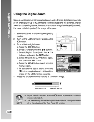 Page 34Downloaded from www.Manualslib.com manuals search engine Digital Camera >>
34-E
Using the Digital Zoom
Using a combination of 3 times optical zoom and 4.4 times digital zoom permits
zoom photography up to 13.2 times to suit the subject and the distance. Digital
zoom is a compelling feature, however, the more an image is enlarged (zoomed),
the more pixilated (grainer) the image will appear.
1. Set the mode dial to one of the photography
modes.
2. Turn on the LCD monitor by pressing the
 button.
3. To...