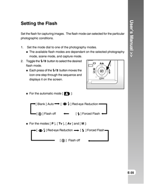 Page 35Downloaded from www.Manualslib.com manuals search engine User’s Manual >>
E-35
Setting the Flash
Set the flash for capturing images.  The flash mode can selected for the particular
photographic conditions.
1.  Set the mode dial to one of the photography modes.
The available flash modes are dependant on the selected photography
mode, scene mode, and capture mode.
2. Toggle the 
 button to select the desired
flash mode.
Each press of the  button moves the
icon one step through the sequence and
displays it...