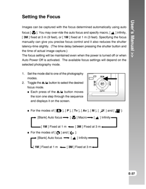 Page 37Downloaded from www.Manualslib.com manuals search engine User’s Manual >>
E-37
   [Blank] Auto focus         [  ] Macro        [  ] Infinity
       [ 1M ] Fixed at 1 m          [ 3M ] Fixed at 3 m
      [Blank] Auto focus          [  ] Infinity
 [ 1M ] Fixed at 1 m           [ 3M ] Fixed at 3 m
Setting the Focus
Images can be captured with the focus determined automatically using auto
focus [ 
 ]. You may over-ride the auto focus and specify macro, [  ] infinity,
[ 3M ] fixed at 3 m (9 feet), or [ 1M ]...