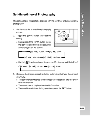 Page 39Downloaded from www.Manualslib.com manuals search engine User’s Manual >>
E-39
Self-timer/Interval Photography
This setting allows images to be captured with the self-timer and allows interval
photography.
1. Set the mode dial to one of the photography
modes.
2. Toggle the 
 button to select the
setting.
Each press of the  button moves
the icon one step through the sequence
and displays it on the screen.
For the [  ] movie mode and  burst mode ([Continuous] and  [Auto Exp.])
3. Compose the images, press...