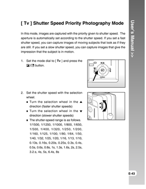 Page 43Downloaded from www.Manualslib.com manuals search engine User’s Manual >>
E-43
[ Tv ] Shutter Speed Priority Photography Mode
In this mode, images are captured with the priority given to shutter speed.  The
aperture is automatically set according to the shutter speed. If you set a fast
shutter speed, you can capture images of moving subjects that look as if they
are still. If you set a slow shutter speed, you can capture images that give the
impression that the subject is in motion.
1. Set the mode dial...