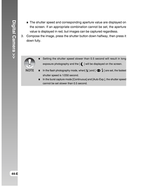 Page 44Downloaded from www.Manualslib.com manuals search engine Digital Camera >>
44-E
The shutter speed and corresponding aperture value are displayed on
the screen. If an appropriate combination cannot be set, the aperture
value is displayed in red, but images can be captured regardless.
3. Compose the image, press the shutter button down halfway, then press it
down fully.
Setting the shutter speed slower than 0.5 second will result in long
exposure photography and the [ 
 ] will be displayed on the screen....