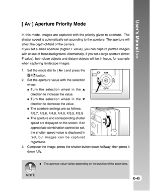 Page 45Downloaded from www.Manualslib.com manuals search engine User’s Manual >>
E-45
[ Av ] Aperture Priority Mode
In this mode, images are captured with the priority given to aperture.  The
shutter speed is automatically set according to the aperture. The aperture will
affect the depth-of-field of the camera.
If you set a small aperture (higher F value), you can capture portrait images
with an out-of-focus background. Alternatively, if you set a large aperture (lower
F value), both close objects and distant...