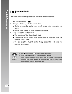 Page 48Downloaded from www.Manualslib.com manuals search engine Digital Camera >>
48-E
[  ] Movie Mode
This mode is for recording video clips. Voice can also be recorded.
1. Set the mode dial to [ 
 ].
2. Compose the image with the zoom button.
Optical zoom and/or digital zoom should be set while composing the
scene.
Optical zoom cannot be used during movie capture.
3. Fully pressed the shutter button.
The recording of the video clip will start.
Pressing the shutter button again will end the recording and save...