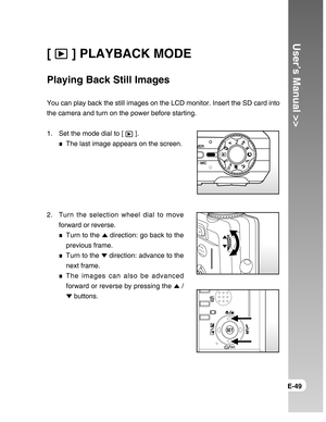 Page 49Downloaded from www.Manualslib.com manuals search engine User’s Manual >>
E-49
[  ] PLAYBACK MODE
Playing Back Still Images
You can play back the still images on the LCD monitor. Insert the SD card into
the camera and turn on the power before starting.
1. Set the mode dial to [ 
 ].
The last image appears on the screen.
2. Turn the selection wheel dial to move
forward or reverse.
Turn to the  direction: go back to the
previous frame.
Turn to the  direction: advance to the
next frame.
The images can also...