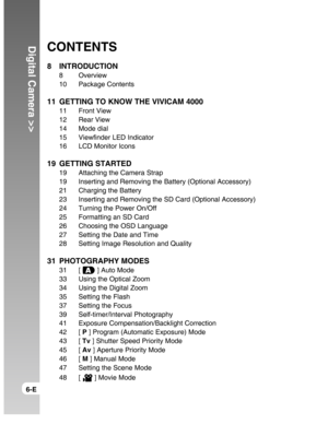 Page 6Downloaded from www.Manualslib.com manuals search engine Digital Camera >>
6-E
CONTENTS
8 INTRODUCTION
8 Overview
10 Package Contents
11 GETTING TO KNOW THE VIVICAM 4000
11 Front View
12 Rear View
14 Mode dial
15 Viewfinder LED Indicator
16 LCD Monitor Icons
19 GETTING STARTED
19 Attaching the Camera Strap
19 Inserting and Removing the Battery (Optional Accessory)
21 Charging the Battery
23 Inserting and Removing the SD Card (Optional Accessory)
24 Turning the Power On/Off
25 Formatting an SD Card
26...