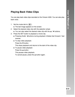 Page 51Downloaded from www.Manualslib.com manuals search engine User’s Manual >>
E-51
Playing Back Video Clips
You can play back video clips recorded on the Vivicam 4000. You can also play
back voice.
1. Set the mode dial to [ 
 ].
The last image appears on the screen.
2. Select the desired video clip with the selection wheel.
You can also select the desired video clip with the  /  buttons.
3. Press the SET button to playback a movie clip.
Pressing the  /  buttons during playback initiates fast forward / fast...