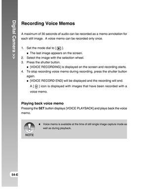 Page 54Downloaded from www.Manualslib.com manuals search engine Digital Camera >>
54-E
Recording Voice Memos
A maximum of 30 seconds of audio can be recorded as a memo annotation for
each still image.  A voice memo can be recorded only once.
1. Set the mode dial to [ 
 ].
The last image appears on the screen.
2. Select the image with the selection wheel.
3. Press the shutter button.
[VOICE RECORDING] is displayed on the screen and recording starts.
4. To stop recording voice memo during recording, press the...