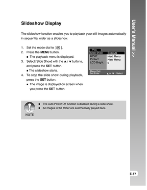 Page 57Downloaded from www.Manualslib.com manuals search engine User’s Manual >>
E-57
Slideshow Display
The slideshow function enables you to playback your still images automatically
in sequential order as a slideshow.
1. Set the mode dial to [ 
 ].
2. Press the MENU button.
The playback menu is displayed.
3. Select [Slide Show] with the 
 /  buttons,
and press the SET button.
 The slideshow starts.
4. To stop the slide show during playback,
press the SET button.
The image is displayed on screen when
you press...