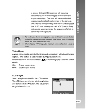 Page 65Downloaded from www.Manualslib.com manuals search engine User’s Manual >>
E-65
a scene.  Using AEB the camera will capture a
sequential burst of three images at three different
exposure settings.  One shot will be at the level of
exposure automatically determined by the camera,
eV0. The two complementary shots will be underexposed
(eV -0.67), and overexposed (eV +0.67) respectively.
Afterwards, you may review the sequence of shots to
select the best exposure.
For continuous (burst) photography, press and...