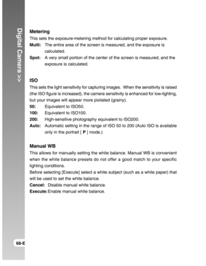 Page 68Downloaded from www.Manualslib.com manuals search engine Digital Camera >>
68-E
Metering
This sets the exposure-metering method for calculating proper exposure.
Multi:The entire area of the screen is measured, and the exposure is
calculated.
Spot:A very small portion of the center of the screen is measured, and the
exposure is calculated.
ISO
This sets the light sensitivity for capturing images.  When the sensitivity is raised
(the ISO figure is increased), the camera sensitivity is enhanced for...