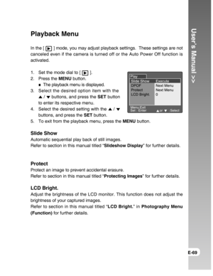 Page 69Downloaded from www.Manualslib.com manuals search engine User’s Manual >>
E-69
Playback Menu
In the [  ] mode, you may adjust playback settings.  These settings are not
canceled even if the camera is turned off or the Auto Power Off function is
activated.
1. Set the mode dial to [ 
 ].
2. Press the MENU button.
The playback menu is displayed.
3. Select the desired option item with the
 /  buttons, and press the SET button
to enter its respective menu.
4. Select the desired setting with the 
 / 
buttons,...