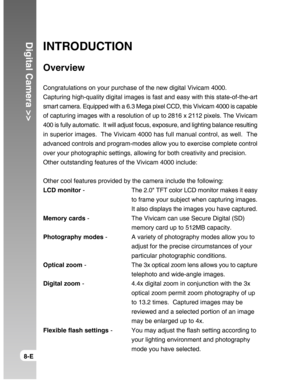 Page 8Downloaded from www.Manualslib.com manuals search engine Digital Camera >>
8-E
INTRODUCTION
Overview
Congratulations on your purchase of the new digital Vivicam 4000.
Capturing high-quality digital images is fast and easy with this state-of-the-art
smart camera. Equipped with a 6.3 Mega pixel CCD, this Vivicam 4000 is capable
of capturing images with a resolution of up to 2816 x 2112 pixels. The Vivicam
400 is fully automatic.  It will adjust focus, exposure, and lighting balance resulting
in superior...