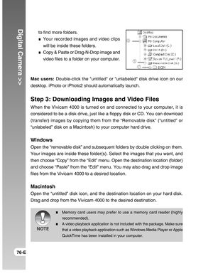 Page 76Downloaded from www.Manualslib.com manuals search engine Digital Camera >>
76-E
to find more folders.
Your recorded images and video clips
will be inside these folders.
Copy & Paste or Drag-N-Drop image and
video files to a folder on your computer.
Mac users: Double-click the untitled or unlabeled disk drive icon on our
desktop. iPhoto or iPhoto2 should automatically launch.
Step 3: Downloading Images and Video Files
When the Vivicam 4000 is turned on and connected to your computer, it is
considered to...