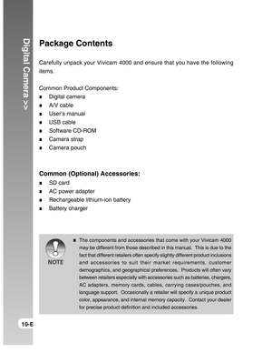 Page 10Downloaded from www.Manualslib.com manuals search engine Digital Camera >>
10-E
Package Contents
Carefully unpack your Vivicam 4000 and ensure that you have the following
items.
Common Product Components:
Digital camera
A/V cable
User’s manual
USB cable
Software CD-ROM
Camera strap
Camera pouch
Common (Optional) Accessories:
SD card
AC power adapter
Rechargeable lithium-ion battery
Battery charger
The components and accessories that come with your Vivicam 4000
may be different from those described in...