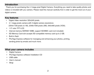 Page 3 2Introduction Thank you for purchasing the 4.1mega pixel Digital Camera. Everything you need to take quality photos and 
videos is included with you camera. Please read this manual  carefully first in order to get the most out of your 
digital camera.   Key features y  Digital Video resolution 320x240 pixels. 
y   4.1 mega pixels camera with 3 digital camera resolutions-   
2304x1728 pixels (4.1M), 2048x1536 pixe ls (3M), 640x480 pixels (VGA). 
y  1.5” color TFT-LCD 
y   Internal memory SDRAM 16MB,...