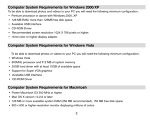 Page 4 3Computer System Requirements for Windows 2000/XP To be able to download photos and videos to your  PC you will need the following minimum configuration: 
y   Pentium processor or above with Windows 2000, XP   
y   128 MB RAM, more than 125MB free disk space. 
y   Available USB Interface   
y  CD-ROM Driver 
y   Recommended screen resolution 1024 X 768 pixels or higher. 
y   16-bit color or higher display adaptor.   
 Computer System Requirements for Windows Vista  
To be able to download photos or...