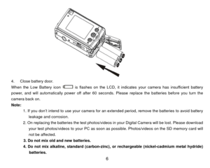 Page 7 
4.  Close battery door. 
When the Low Battery icon 
  is flashes on the LCD, it indicates your camera has insufficient battery 
power, and will automatically power off after 60 sec onds. Please replace the batteries before you turn the 
camera back on. 
Note:  
            1. If you don’t intend to use your camera for an extended period, remove the batteries to avoid battery  leakage and corrosion. 
            2. On replacing the batteries the test photos/v ideos in your Digital Camera will be lost....