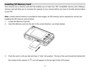 Page 8Installing SD Memory Card Your camera has a memory card slot that enables you to insert any “SD” compatible memory card. Adding a 
memory card will allow you to increase the capacity of your camera before you have to transfer photos/videos 
to your PC.   
 
Note: Limited internal memory is provided for test images . An SD memory card is required for normal use. 
Installing the SD memory card as below: 
1.  Locate the Memory Card slot. 
2.  Insert the Memory card into the slot in the correct direction....