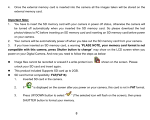 Page 9 84. 
external memory card. On
ce the external memory card is inserted into  the camera all the images taken will be stored on the 
 
Impor tant Note:
  
You have to insert the SD memory card with your  camera in power off status, otherwise the camera will 
be turned off automatically when you inserted the SD memory card. So please download the test 
photos/videos to 
1. 
PC before inserting an SD memory card and inserting an SD memory card before powe
on your camera.  r 
you 
w s as below
2.  Your...
