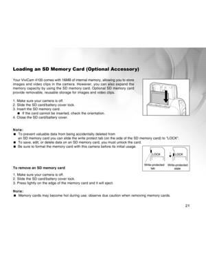 Page 21Downloaded from www.Manualslib.com manuals search engine 21
Loading an SD Memor y Card (Optional Accessor y)
Your ViviCam 4100 comes with 16MB of internal memory, allowing you to store
images and video clips in the camera. However, you can also expand the
memory capacity by using the SD memory card. Optional SD memory card
provide removable, reusable storage for images and video clips.
1. Make sure your camera is off.
2. Slide the SD card/battery cover lock.
3. Insert the SD memory card.
 If the card...