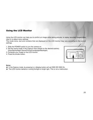 Page 25Downloaded from www.Manualslib.com manuals search engine 25
Using the LCD Monitor
Using the LCD monitor can help you to confirm an image while taking pictures, to replay recorded images/video
clips or to adjust menu settings.
The mode icons, text and numbers that are displayed on the LCD monitor may vary according to the current
settings.
1. Slide the POWER switch to turn the camera on.
2. Set the scene mode in the Capture menu based on the desired scenery.
(Auto/Sports/Night...