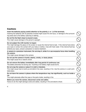 Page 4Downloaded from www.Manualslib.com manuals search engine 4
Cautions
Insert the batteries paying careful attention to the polarity (+ or –\
) of the terminals.
Inserting the batteries with its polarities inverted might cause fire an\
d injury, or damage to the surround-
ing areas due to the battery rupturing or leaking.
Do not fire the flash close to anyone’s eyes.
This might cause damage to the person’s eyesight.
Do not subject the LCD monitor to impact.
This might damage the glass on the screen or cause...