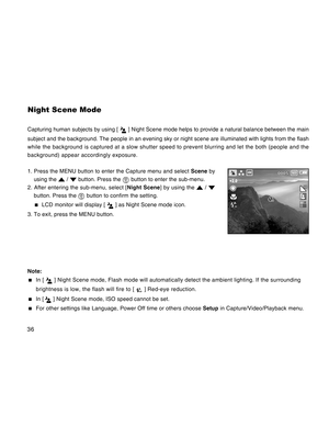 Page 36Downloaded from www.Manualslib.com manuals search engine 36
Night Scene Mode
Capturing human subjects by using [  ] Night Scene mode helps to provide a natural balance between the main
subject and the background. The people in an evening sky or night scene are illuminated with lights from the flash
while the background is captured at a slow shutter speed to prevent blurring and let the both (people and the
background) appear accordingly exposure.
1. Press the MENU button to enter the Capture menu and...