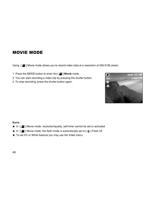 Page 40Downloaded from www.Manualslib.com manuals search engine 40
MOVIE MODE
Using  [  ] Movie mode allows you to record video clips at a resolution of 256 X192 pixels.
1. Press the MODE button to enter the [ 
 ] Movie mode.
2. You can start recording a video clip by pressing the shutter button.
3.To stop recording, press the shutter button again.
Note:
  In  [  ] Movie mode, resolution/quality, self-timer cannot be set or activated.
  In  [  ] Movie mode, the flash mode is automatically set to [  ] Flash...