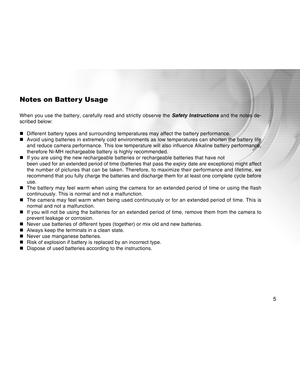 Page 5Downloaded from www.Manualslib.com manuals search engine 5
Notes on Batter y Usage
When you use the battery, carefully read and strictly observe the Safety Instructions and the notes de-
scribed below:
„ Different battery types and surrounding temperatures may affect the batt\
ery performance.
„ Avoid using batteries in extremely cold environments as low temperatures\
 can shorten the battery life
and reduce camera performance. This low temperature will also influence \
Alkaline battery performance,...