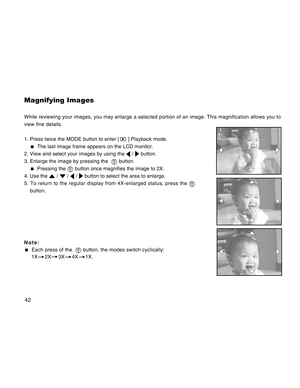 Page 42Downloaded from www.Manualslib.com manuals search engine 42
Magnifying Images
While reviewing your images, you may enlarge a selected portion of an image. This magnification allows you to
view fine details.
1. Press twice the MODE button to enter [ 
 ] Playback mode.
  The last image frame appears on the LCD monitor.
2. View and select your images by using the 
 /  button.
3. Enlarge the image by pressing the  
 button.
  Pressing the  button once magnifies the image to 2X.
4. Use the 
 /  /  /  button...