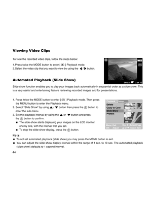 Page 44Downloaded from www.Manualslib.com manuals search engine 44
Viewing Video Clips
To view the recorded video clips, follow the steps below:
1. Press twice the MODE button to enter [ 
 ] Playback mode.
2. Select the video clip that you want to view by using the  
 /  button.
Automated Playback (Slide Show)
Slide show function enables you to play your images back automatically in sequential order as a slide show. This
is a very useful and entertaining feature reviewing recorded images and for presentations....