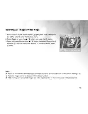 Page 47Downloaded from www.Manualslib.com manuals search engine 47
Deleting All Images/Video Clips
1. Press twice the MODE button to enter [  ] Playback mode. Then press
    the MENU button to enter the Playback menu.
2. Select  Delete by using the 
 /  button, and press the   button.
3. Select [All Images] by using the 
 /  button,then select [Execute] and
press the 
  button to confirm the deletion.To cancel the action, select
[Cancel].
Note:
   Please be aware of that deleted images cannot be recovered....