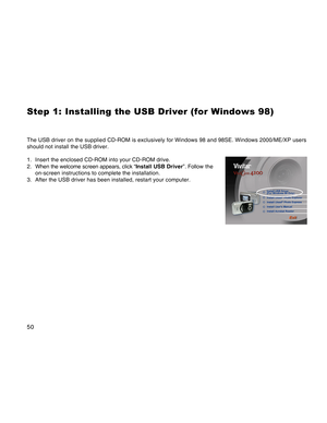 Page 50Downloaded from www.Manualslib.com manuals search engine 50
Step 1: Installing the USB Driver (for Windows 98)

The USB driver on the supplied CD-ROM is exclusively for Windows 98 and \
98SE. Windows 2000/ME/XP users
should not install the USB driver.
1. Insert the enclosed CD-ROM into your CD-ROM drive.
2. When the welcome screen appears, click “ Install USB Driver”. Follow the
on-screen instructions to complete the installation.
3. After the USB driver has been installed, restart your computer.  