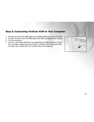 Page 51Downloaded from www.Manualslib.com manuals search engine 51
Step 2: Connecting ViviCam 4100 to Your Computer
1. Connect one end of the USB cable to an available USB port on your comput\
er.
2. Connect the other end of the USB cable to the USB connector on the camer\
a.
3. Turn the camera on.
4. Look for a new “Removable Disk” icon appearing in the “My Compu\
ter” window.Your recorded images/video clips will be in a folder on this “removab\
le disk”.
(For Mac users, double-click the “untitled” disk on the...