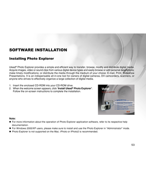 Page 53Downloaded from www.Manualslib.com manuals search engine 53
SOFTWARE INSTALLATION
Installing Photo Explorer
Ulead® Photo Explorer provides a simple and efficient way to transfer, browse,\
 modify and distribute digital media.
Acquire images, video or sound clips from various digital device types a\
nd easily browse or add personal descriptions;
make timely modifications; or distribute the media through the medium of\
 your choice: E-mail, Print, Slideshow
Presentations. It is an indispensable all-in-one...