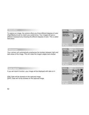 Page 62Downloaded from www.Manualslib.com manuals search engine 62
  Saturation
To capture an image, the camera offers you three different degrees of color
(High/Medium/Low) to match your preferrence. Your images will give a
different impressons by choosing the different degrees of color. This is called
Saturation.
  Sharpness
Your camera will automatically emphazise the borders between light and
dark areas of the image. This will make the image’s edges look sharper.
  Date Imprint
If you set imprint function,...