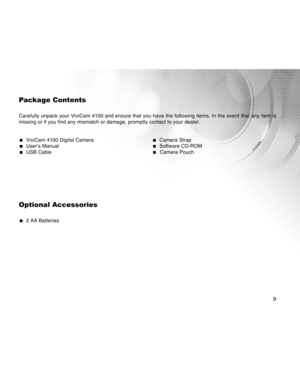 Page 9Downloaded from www.Manualslib.com manuals search engine 9
Package Contents
Carefully unpack your ViviCam 4100 and ensure that you have the following items. In the event that any item is
missing or if you find any mismatch or damage, promptly contact to your dealer.
  ViviCam 4100 Digital Camera  Camera Strap  User’s Manual  Software CD-ROM  USB Cable  Camera Pouch
Optional Accessories
  2 AA Batteries  